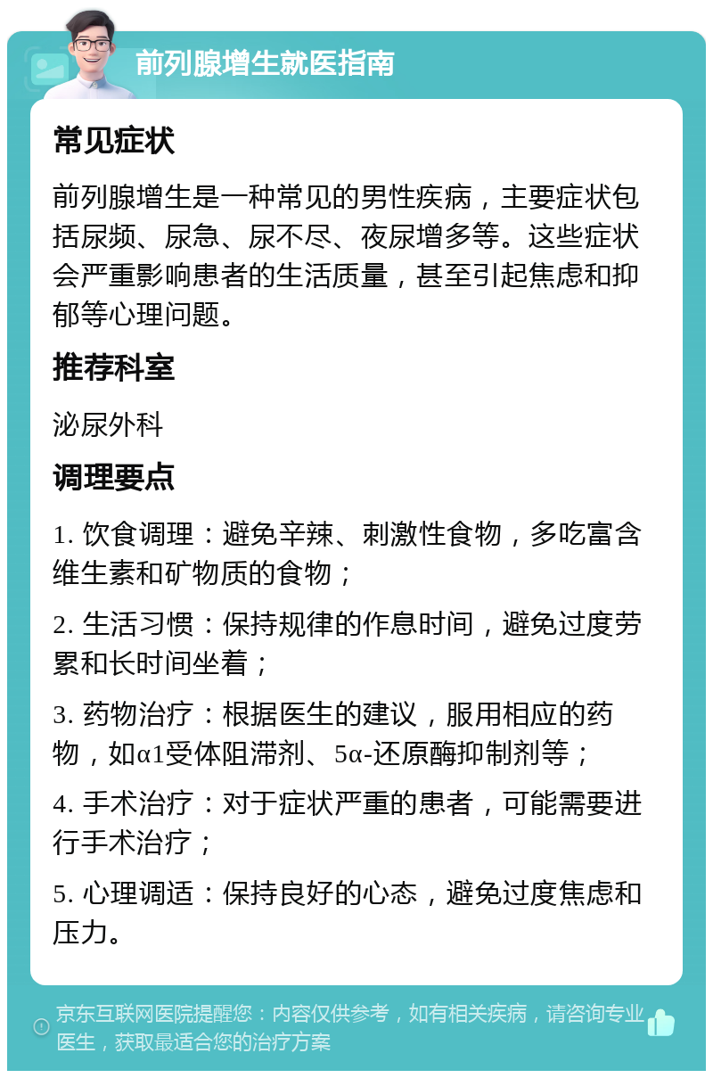 前列腺增生就医指南 常见症状 前列腺增生是一种常见的男性疾病，主要症状包括尿频、尿急、尿不尽、夜尿增多等。这些症状会严重影响患者的生活质量，甚至引起焦虑和抑郁等心理问题。 推荐科室 泌尿外科 调理要点 1. 饮食调理：避免辛辣、刺激性食物，多吃富含维生素和矿物质的食物； 2. 生活习惯：保持规律的作息时间，避免过度劳累和长时间坐着； 3. 药物治疗：根据医生的建议，服用相应的药物，如α1受体阻滞剂、5α-还原酶抑制剂等； 4. 手术治疗：对于症状严重的患者，可能需要进行手术治疗； 5. 心理调适：保持良好的心态，避免过度焦虑和压力。