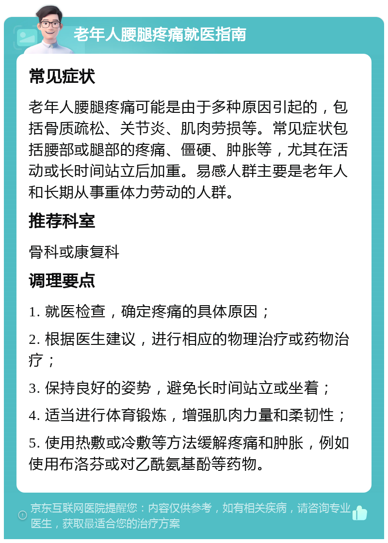 老年人腰腿疼痛就医指南 常见症状 老年人腰腿疼痛可能是由于多种原因引起的，包括骨质疏松、关节炎、肌肉劳损等。常见症状包括腰部或腿部的疼痛、僵硬、肿胀等，尤其在活动或长时间站立后加重。易感人群主要是老年人和长期从事重体力劳动的人群。 推荐科室 骨科或康复科 调理要点 1. 就医检查，确定疼痛的具体原因； 2. 根据医生建议，进行相应的物理治疗或药物治疗； 3. 保持良好的姿势，避免长时间站立或坐着； 4. 适当进行体育锻炼，增强肌肉力量和柔韧性； 5. 使用热敷或冷敷等方法缓解疼痛和肿胀，例如使用布洛芬或对乙酰氨基酚等药物。