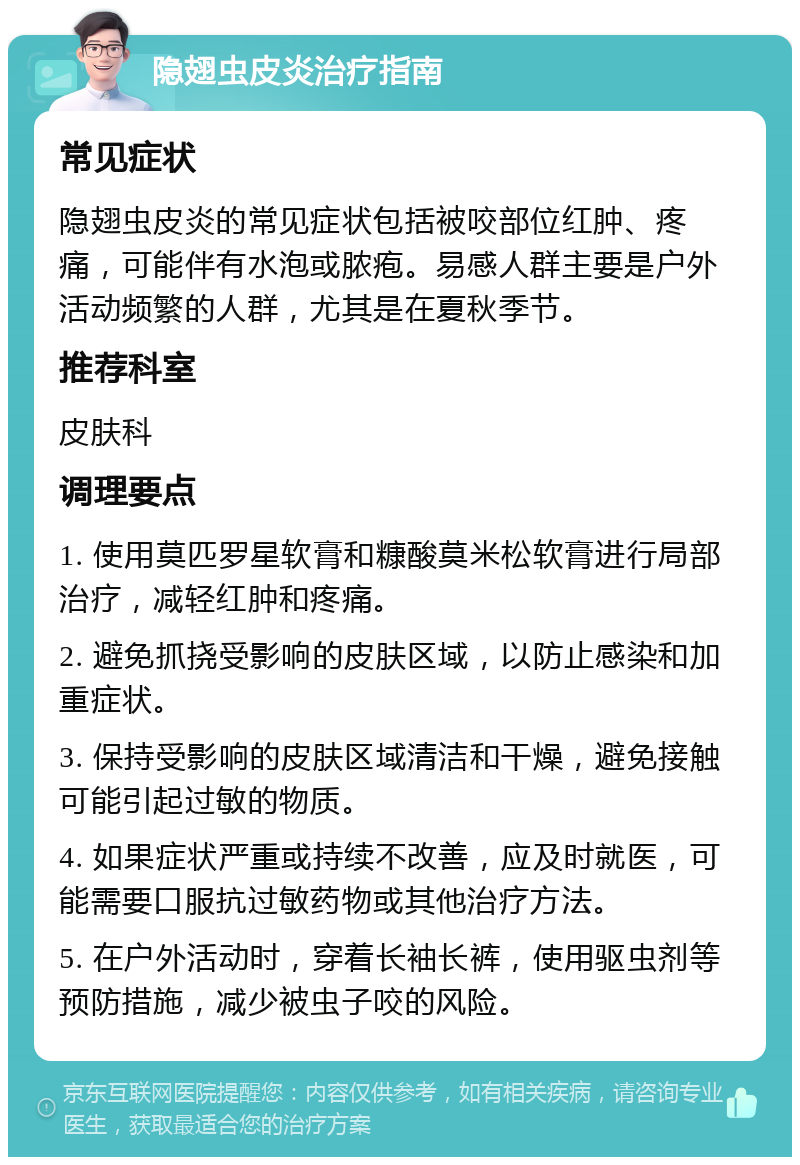 隐翅虫皮炎治疗指南 常见症状 隐翅虫皮炎的常见症状包括被咬部位红肿、疼痛，可能伴有水泡或脓疱。易感人群主要是户外活动频繁的人群，尤其是在夏秋季节。 推荐科室 皮肤科 调理要点 1. 使用莫匹罗星软膏和糠酸莫米松软膏进行局部治疗，减轻红肿和疼痛。 2. 避免抓挠受影响的皮肤区域，以防止感染和加重症状。 3. 保持受影响的皮肤区域清洁和干燥，避免接触可能引起过敏的物质。 4. 如果症状严重或持续不改善，应及时就医，可能需要口服抗过敏药物或其他治疗方法。 5. 在户外活动时，穿着长袖长裤，使用驱虫剂等预防措施，减少被虫子咬的风险。