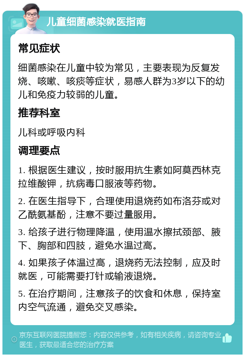 儿童细菌感染就医指南 常见症状 细菌感染在儿童中较为常见，主要表现为反复发烧、咳嗽、咳痰等症状，易感人群为3岁以下的幼儿和免疫力较弱的儿童。 推荐科室 儿科或呼吸内科 调理要点 1. 根据医生建议，按时服用抗生素如阿莫西林克拉维酸钾，抗病毒口服液等药物。 2. 在医生指导下，合理使用退烧药如布洛芬或对乙酰氨基酚，注意不要过量服用。 3. 给孩子进行物理降温，使用温水擦拭颈部、腋下、胸部和四肢，避免水温过高。 4. 如果孩子体温过高，退烧药无法控制，应及时就医，可能需要打针或输液退烧。 5. 在治疗期间，注意孩子的饮食和休息，保持室内空气流通，避免交叉感染。