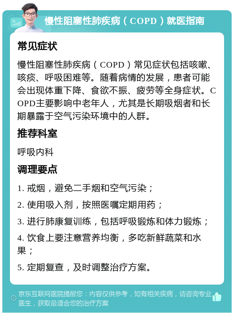 慢性阻塞性肺疾病（COPD）就医指南 常见症状 慢性阻塞性肺疾病（COPD）常见症状包括咳嗽、咳痰、呼吸困难等。随着病情的发展，患者可能会出现体重下降、食欲不振、疲劳等全身症状。COPD主要影响中老年人，尤其是长期吸烟者和长期暴露于空气污染环境中的人群。 推荐科室 呼吸内科 调理要点 1. 戒烟，避免二手烟和空气污染； 2. 使用吸入剂，按照医嘱定期用药； 3. 进行肺康复训练，包括呼吸锻炼和体力锻炼； 4. 饮食上要注意营养均衡，多吃新鲜蔬菜和水果； 5. 定期复查，及时调整治疗方案。