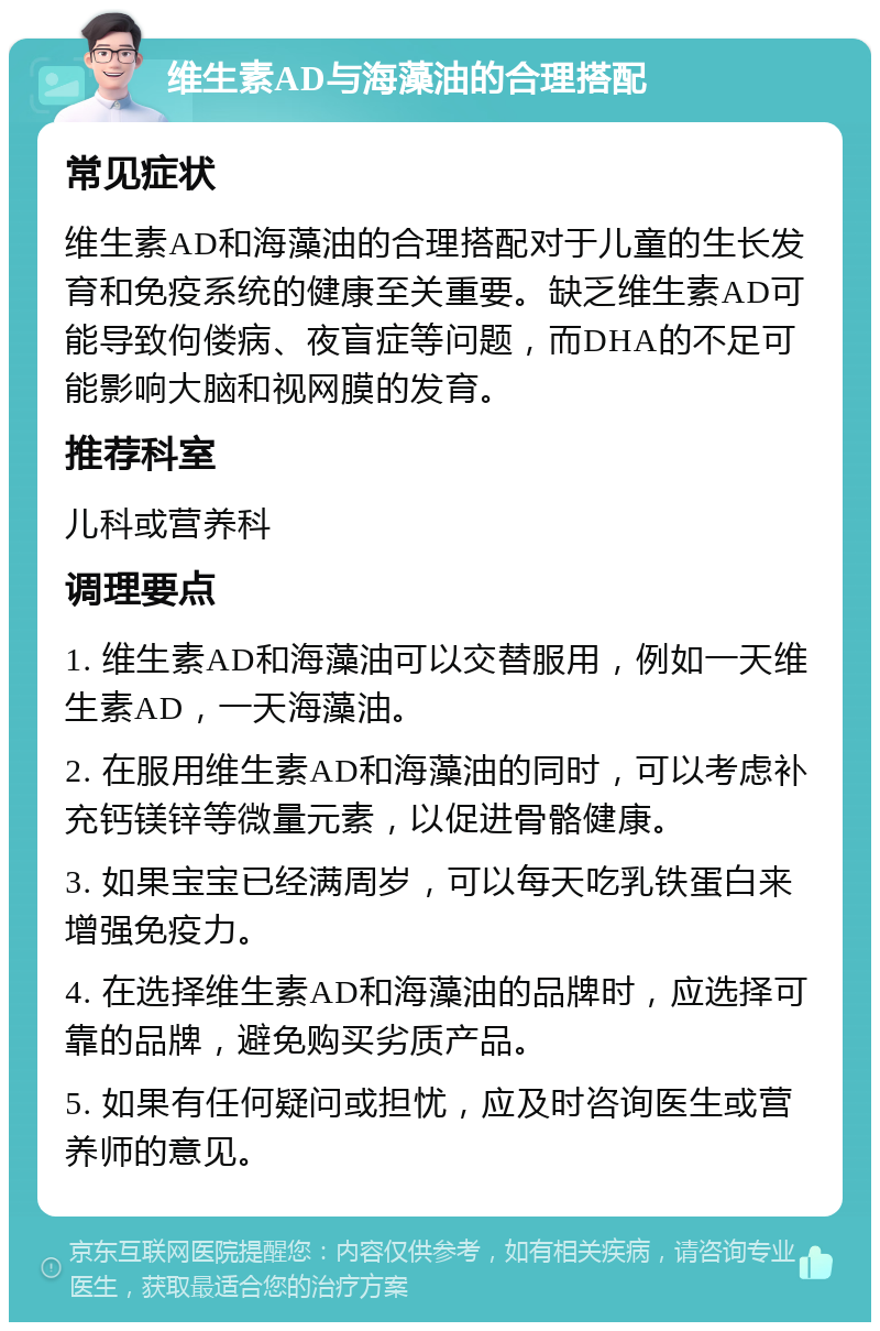 维生素AD与海藻油的合理搭配 常见症状 维生素AD和海藻油的合理搭配对于儿童的生长发育和免疫系统的健康至关重要。缺乏维生素AD可能导致佝偻病、夜盲症等问题，而DHA的不足可能影响大脑和视网膜的发育。 推荐科室 儿科或营养科 调理要点 1. 维生素AD和海藻油可以交替服用，例如一天维生素AD，一天海藻油。 2. 在服用维生素AD和海藻油的同时，可以考虑补充钙镁锌等微量元素，以促进骨骼健康。 3. 如果宝宝已经满周岁，可以每天吃乳铁蛋白来增强免疫力。 4. 在选择维生素AD和海藻油的品牌时，应选择可靠的品牌，避免购买劣质产品。 5. 如果有任何疑问或担忧，应及时咨询医生或营养师的意见。