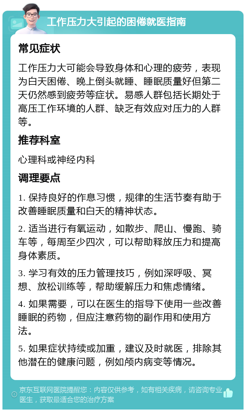 工作压力大引起的困倦就医指南 常见症状 工作压力大可能会导致身体和心理的疲劳，表现为白天困倦、晚上倒头就睡、睡眠质量好但第二天仍然感到疲劳等症状。易感人群包括长期处于高压工作环境的人群、缺乏有效应对压力的人群等。 推荐科室 心理科或神经内科 调理要点 1. 保持良好的作息习惯，规律的生活节奏有助于改善睡眠质量和白天的精神状态。 2. 适当进行有氧运动，如散步、爬山、慢跑、骑车等，每周至少四次，可以帮助释放压力和提高身体素质。 3. 学习有效的压力管理技巧，例如深呼吸、冥想、放松训练等，帮助缓解压力和焦虑情绪。 4. 如果需要，可以在医生的指导下使用一些改善睡眠的药物，但应注意药物的副作用和使用方法。 5. 如果症状持续或加重，建议及时就医，排除其他潜在的健康问题，例如颅内病变等情况。