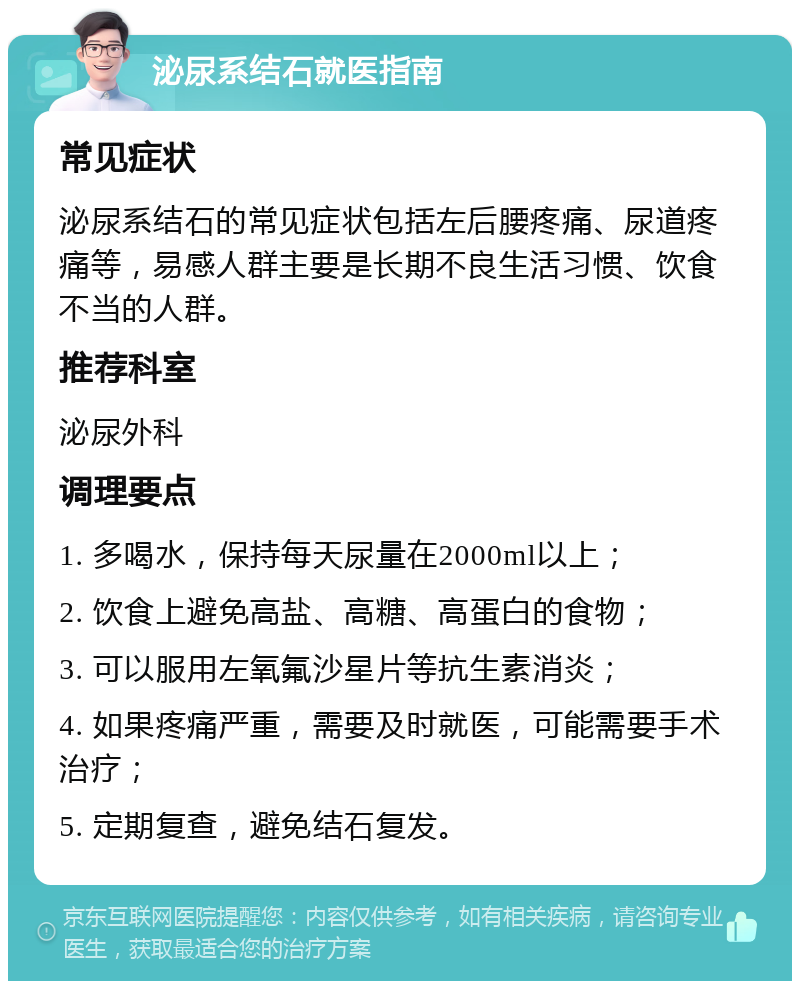 泌尿系结石就医指南 常见症状 泌尿系结石的常见症状包括左后腰疼痛、尿道疼痛等，易感人群主要是长期不良生活习惯、饮食不当的人群。 推荐科室 泌尿外科 调理要点 1. 多喝水，保持每天尿量在2000ml以上； 2. 饮食上避免高盐、高糖、高蛋白的食物； 3. 可以服用左氧氟沙星片等抗生素消炎； 4. 如果疼痛严重，需要及时就医，可能需要手术治疗； 5. 定期复查，避免结石复发。