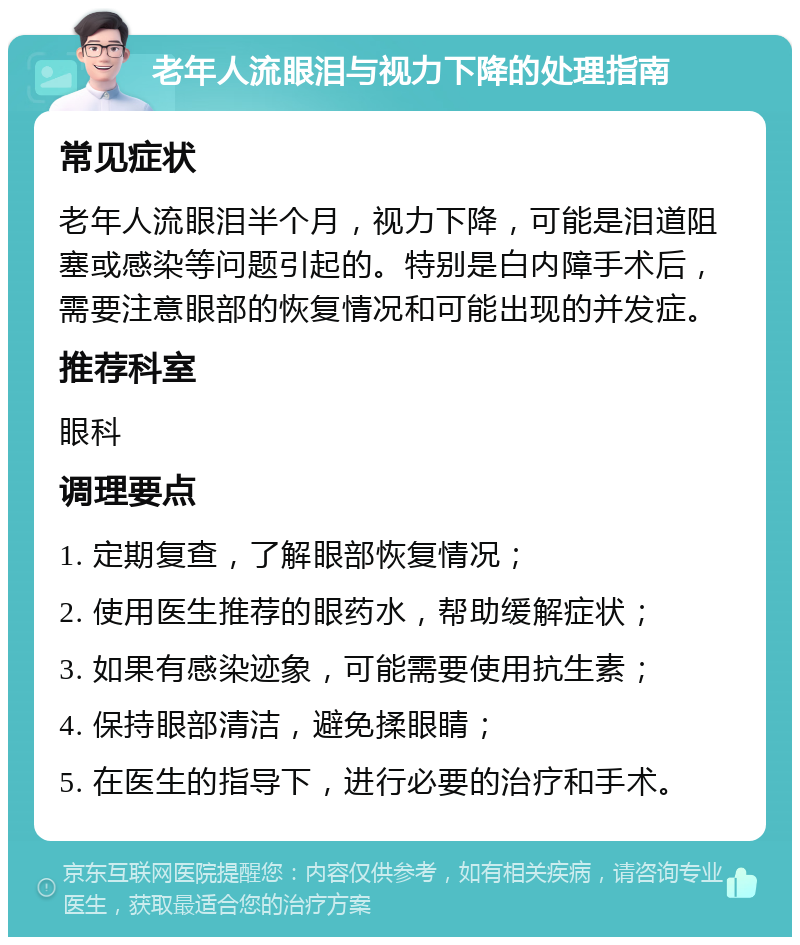 老年人流眼泪与视力下降的处理指南 常见症状 老年人流眼泪半个月，视力下降，可能是泪道阻塞或感染等问题引起的。特别是白内障手术后，需要注意眼部的恢复情况和可能出现的并发症。 推荐科室 眼科 调理要点 1. 定期复查，了解眼部恢复情况； 2. 使用医生推荐的眼药水，帮助缓解症状； 3. 如果有感染迹象，可能需要使用抗生素； 4. 保持眼部清洁，避免揉眼睛； 5. 在医生的指导下，进行必要的治疗和手术。