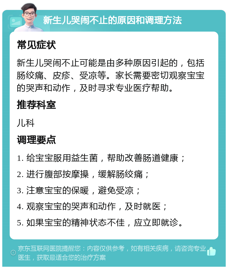 新生儿哭闹不止的原因和调理方法 常见症状 新生儿哭闹不止可能是由多种原因引起的，包括肠绞痛、皮疹、受凉等。家长需要密切观察宝宝的哭声和动作，及时寻求专业医疗帮助。 推荐科室 儿科 调理要点 1. 给宝宝服用益生菌，帮助改善肠道健康； 2. 进行腹部按摩操，缓解肠绞痛； 3. 注意宝宝的保暖，避免受凉； 4. 观察宝宝的哭声和动作，及时就医； 5. 如果宝宝的精神状态不佳，应立即就诊。