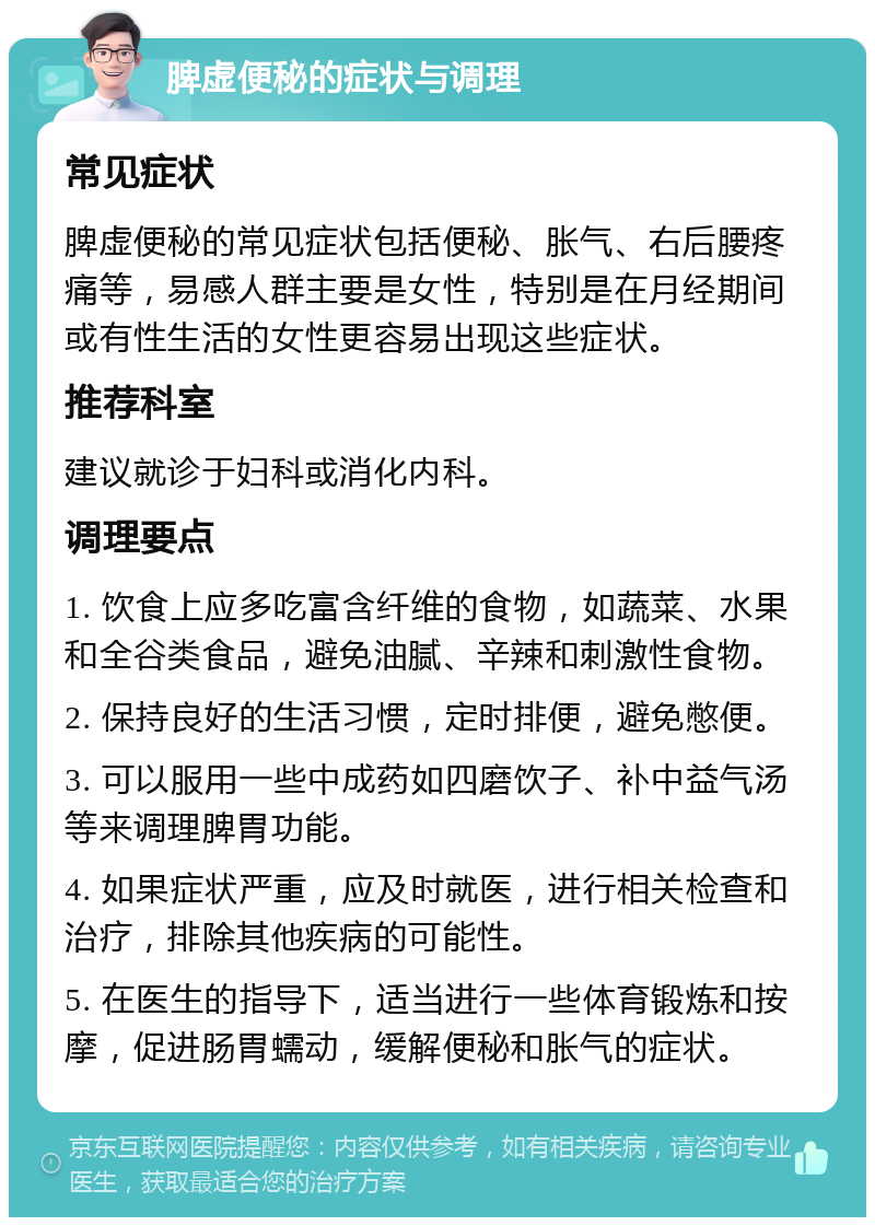 脾虚便秘的症状与调理 常见症状 脾虚便秘的常见症状包括便秘、胀气、右后腰疼痛等，易感人群主要是女性，特别是在月经期间或有性生活的女性更容易出现这些症状。 推荐科室 建议就诊于妇科或消化内科。 调理要点 1. 饮食上应多吃富含纤维的食物，如蔬菜、水果和全谷类食品，避免油腻、辛辣和刺激性食物。 2. 保持良好的生活习惯，定时排便，避免憋便。 3. 可以服用一些中成药如四磨饮子、补中益气汤等来调理脾胃功能。 4. 如果症状严重，应及时就医，进行相关检查和治疗，排除其他疾病的可能性。 5. 在医生的指导下，适当进行一些体育锻炼和按摩，促进肠胃蠕动，缓解便秘和胀气的症状。