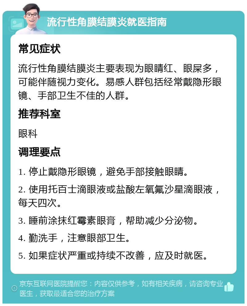 流行性角膜结膜炎就医指南 常见症状 流行性角膜结膜炎主要表现为眼睛红、眼屎多，可能伴随视力变化。易感人群包括经常戴隐形眼镜、手部卫生不佳的人群。 推荐科室 眼科 调理要点 1. 停止戴隐形眼镜，避免手部接触眼睛。 2. 使用托百士滴眼液或盐酸左氧氟沙星滴眼液，每天四次。 3. 睡前涂抹红霉素眼膏，帮助减少分泌物。 4. 勤洗手，注意眼部卫生。 5. 如果症状严重或持续不改善，应及时就医。