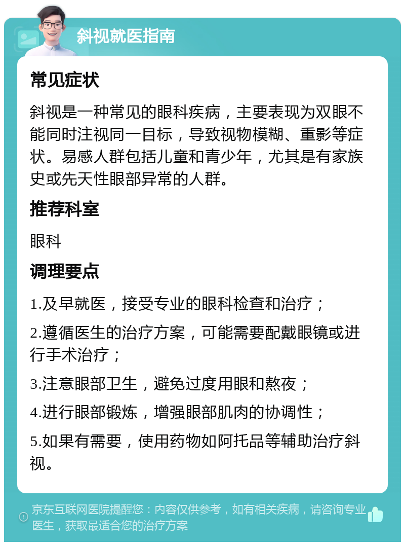 斜视就医指南 常见症状 斜视是一种常见的眼科疾病，主要表现为双眼不能同时注视同一目标，导致视物模糊、重影等症状。易感人群包括儿童和青少年，尤其是有家族史或先天性眼部异常的人群。 推荐科室 眼科 调理要点 1.及早就医，接受专业的眼科检查和治疗； 2.遵循医生的治疗方案，可能需要配戴眼镜或进行手术治疗； 3.注意眼部卫生，避免过度用眼和熬夜； 4.进行眼部锻炼，增强眼部肌肉的协调性； 5.如果有需要，使用药物如阿托品等辅助治疗斜视。