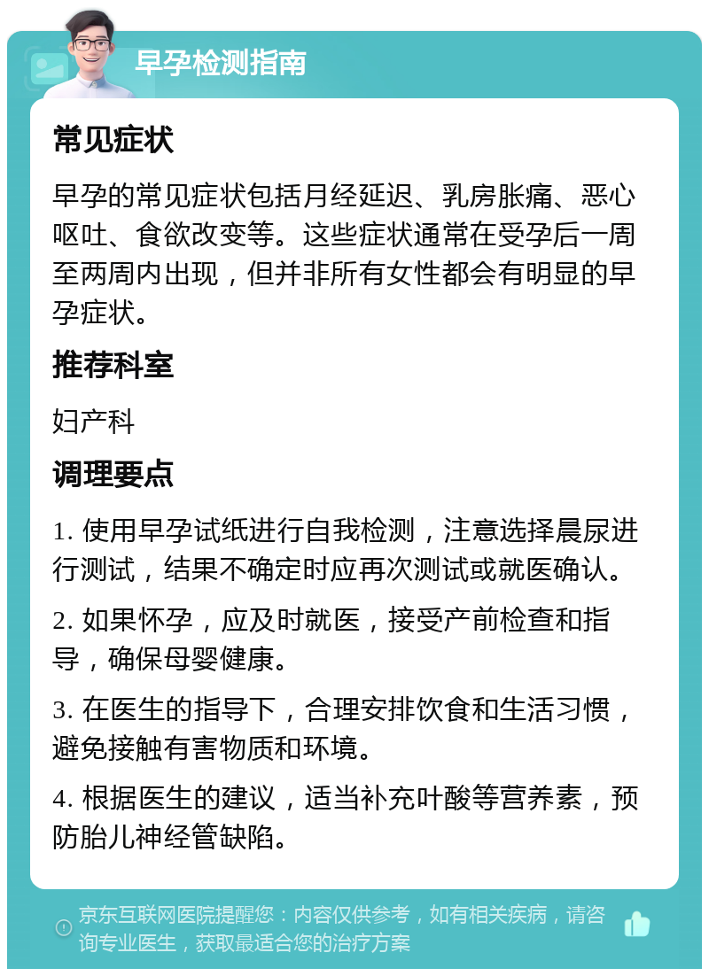 早孕检测指南 常见症状 早孕的常见症状包括月经延迟、乳房胀痛、恶心呕吐、食欲改变等。这些症状通常在受孕后一周至两周内出现，但并非所有女性都会有明显的早孕症状。 推荐科室 妇产科 调理要点 1. 使用早孕试纸进行自我检测，注意选择晨尿进行测试，结果不确定时应再次测试或就医确认。 2. 如果怀孕，应及时就医，接受产前检查和指导，确保母婴健康。 3. 在医生的指导下，合理安排饮食和生活习惯，避免接触有害物质和环境。 4. 根据医生的建议，适当补充叶酸等营养素，预防胎儿神经管缺陷。