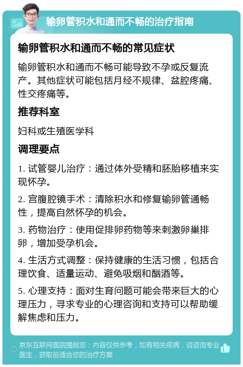 输卵管积水和通而不畅的治疗指南 输卵管积水和通而不畅的常见症状 输卵管积水和通而不畅可能导致不孕或反复流产。其他症状可能包括月经不规律、盆腔疼痛、性交疼痛等。 推荐科室 妇科或生殖医学科 调理要点 1. 试管婴儿治疗：通过体外受精和胚胎移植来实现怀孕。 2. 宫腹腔镜手术：清除积水和修复输卵管通畅性，提高自然怀孕的机会。 3. 药物治疗：使用促排卵药物等来刺激卵巢排卵，增加受孕机会。 4. 生活方式调整：保持健康的生活习惯，包括合理饮食、适量运动、避免吸烟和酗酒等。 5. 心理支持：面对生育问题可能会带来巨大的心理压力，寻求专业的心理咨询和支持可以帮助缓解焦虑和压力。