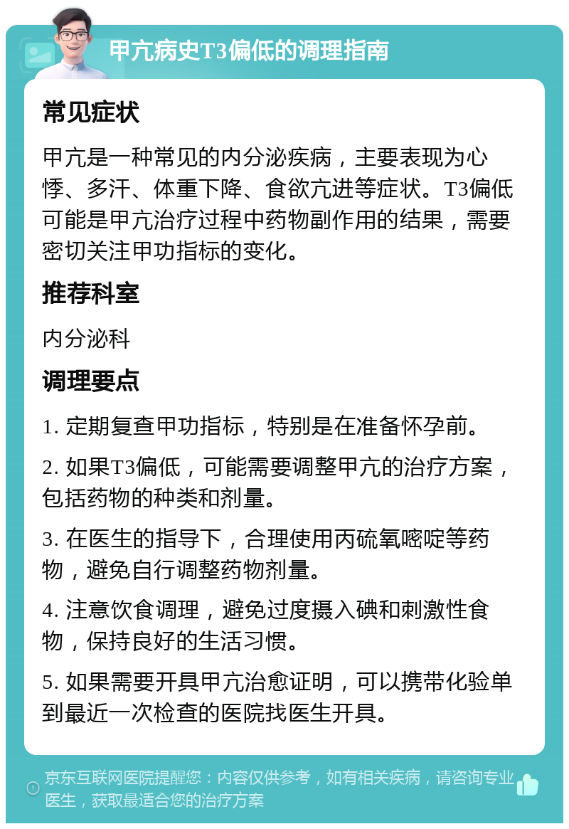 甲亢病史T3偏低的调理指南 常见症状 甲亢是一种常见的内分泌疾病，主要表现为心悸、多汗、体重下降、食欲亢进等症状。T3偏低可能是甲亢治疗过程中药物副作用的结果，需要密切关注甲功指标的变化。 推荐科室 内分泌科 调理要点 1. 定期复查甲功指标，特别是在准备怀孕前。 2. 如果T3偏低，可能需要调整甲亢的治疗方案，包括药物的种类和剂量。 3. 在医生的指导下，合理使用丙硫氧嘧啶等药物，避免自行调整药物剂量。 4. 注意饮食调理，避免过度摄入碘和刺激性食物，保持良好的生活习惯。 5. 如果需要开具甲亢治愈证明，可以携带化验单到最近一次检查的医院找医生开具。