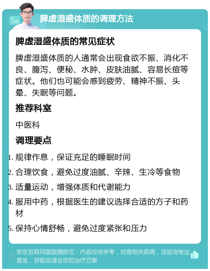 脾虚湿盛体质的调理方法 脾虚湿盛体质的常见症状 脾虚湿盛体质的人通常会出现食欲不振、消化不良、腹泻、便秘、水肿、皮肤油腻、容易长痘等症状。他们也可能会感到疲劳、精神不振、头晕、失眠等问题。 推荐科室 中医科 调理要点 规律作息，保证充足的睡眠时间 合理饮食，避免过度油腻、辛辣、生冷等食物 适量运动，增强体质和代谢能力 服用中药，根据医生的建议选择合适的方子和药材 保持心情舒畅，避免过度紧张和压力