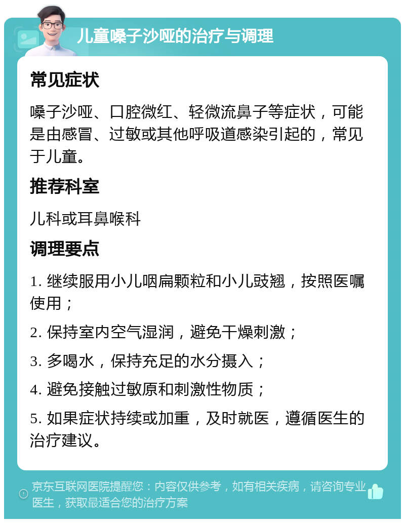 儿童嗓子沙哑的治疗与调理 常见症状 嗓子沙哑、口腔微红、轻微流鼻子等症状，可能是由感冒、过敏或其他呼吸道感染引起的，常见于儿童。 推荐科室 儿科或耳鼻喉科 调理要点 1. 继续服用小儿咽扁颗粒和小儿豉翘，按照医嘱使用； 2. 保持室内空气湿润，避免干燥刺激； 3. 多喝水，保持充足的水分摄入； 4. 避免接触过敏原和刺激性物质； 5. 如果症状持续或加重，及时就医，遵循医生的治疗建议。