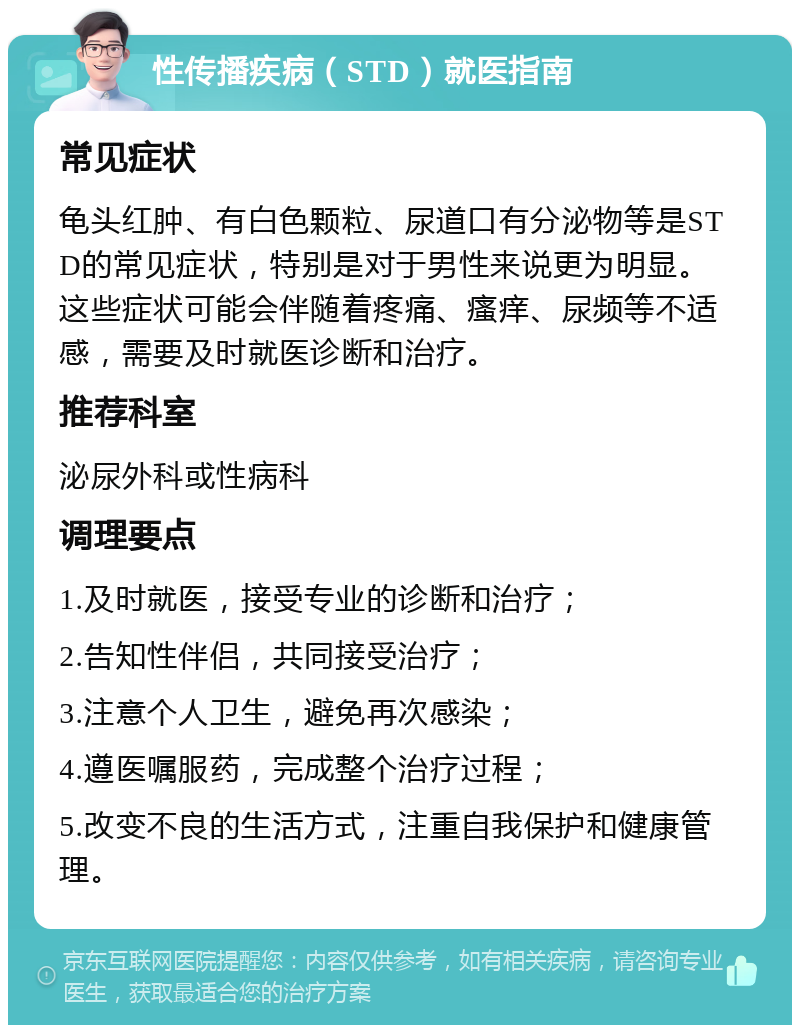 性传播疾病（STD）就医指南 常见症状 龟头红肿、有白色颗粒、尿道口有分泌物等是STD的常见症状，特别是对于男性来说更为明显。这些症状可能会伴随着疼痛、瘙痒、尿频等不适感，需要及时就医诊断和治疗。 推荐科室 泌尿外科或性病科 调理要点 1.及时就医，接受专业的诊断和治疗； 2.告知性伴侣，共同接受治疗； 3.注意个人卫生，避免再次感染； 4.遵医嘱服药，完成整个治疗过程； 5.改变不良的生活方式，注重自我保护和健康管理。