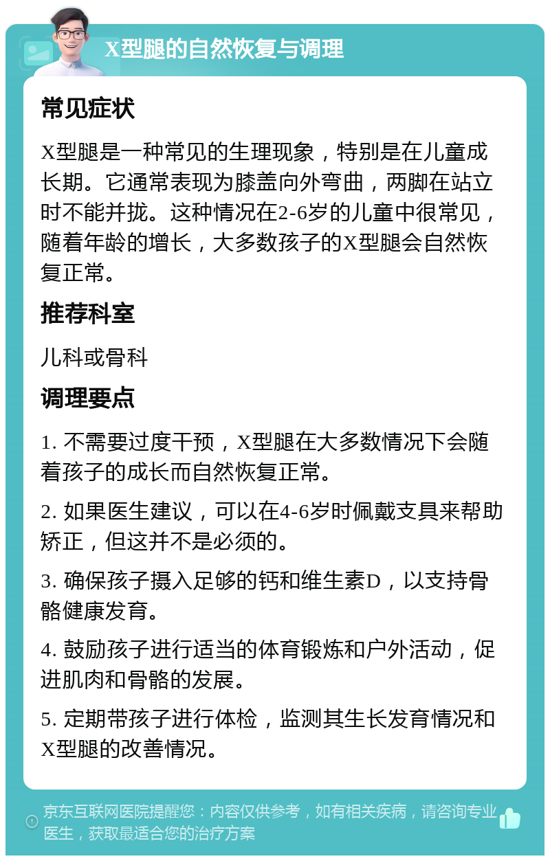 X型腿的自然恢复与调理 常见症状 X型腿是一种常见的生理现象，特别是在儿童成长期。它通常表现为膝盖向外弯曲，两脚在站立时不能并拢。这种情况在2-6岁的儿童中很常见，随着年龄的增长，大多数孩子的X型腿会自然恢复正常。 推荐科室 儿科或骨科 调理要点 1. 不需要过度干预，X型腿在大多数情况下会随着孩子的成长而自然恢复正常。 2. 如果医生建议，可以在4-6岁时佩戴支具来帮助矫正，但这并不是必须的。 3. 确保孩子摄入足够的钙和维生素D，以支持骨骼健康发育。 4. 鼓励孩子进行适当的体育锻炼和户外活动，促进肌肉和骨骼的发展。 5. 定期带孩子进行体检，监测其生长发育情况和X型腿的改善情况。