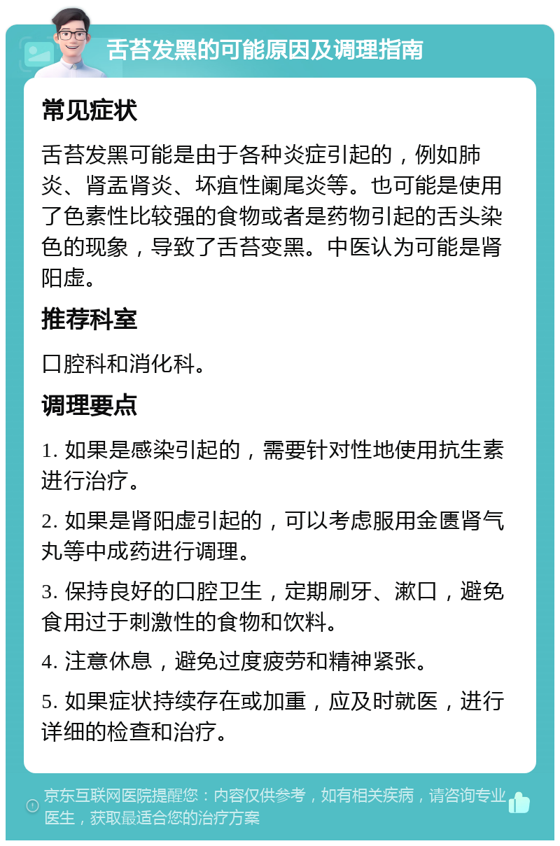 舌苔发黑的可能原因及调理指南 常见症状 舌苔发黑可能是由于各种炎症引起的，例如肺炎、肾盂肾炎、坏疽性阑尾炎等。也可能是使用了色素性比较强的食物或者是药物引起的舌头染色的现象，导致了舌苔变黑。中医认为可能是肾阳虚。 推荐科室 口腔科和消化科。 调理要点 1. 如果是感染引起的，需要针对性地使用抗生素进行治疗。 2. 如果是肾阳虚引起的，可以考虑服用金匮肾气丸等中成药进行调理。 3. 保持良好的口腔卫生，定期刷牙、漱口，避免食用过于刺激性的食物和饮料。 4. 注意休息，避免过度疲劳和精神紧张。 5. 如果症状持续存在或加重，应及时就医，进行详细的检查和治疗。