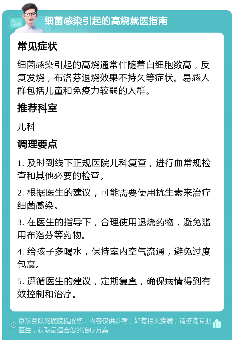 细菌感染引起的高烧就医指南 常见症状 细菌感染引起的高烧通常伴随着白细胞数高，反复发烧，布洛芬退烧效果不持久等症状。易感人群包括儿童和免疫力较弱的人群。 推荐科室 儿科 调理要点 1. 及时到线下正规医院儿科复查，进行血常规检查和其他必要的检查。 2. 根据医生的建议，可能需要使用抗生素来治疗细菌感染。 3. 在医生的指导下，合理使用退烧药物，避免滥用布洛芬等药物。 4. 给孩子多喝水，保持室内空气流通，避免过度包裹。 5. 遵循医生的建议，定期复查，确保病情得到有效控制和治疗。