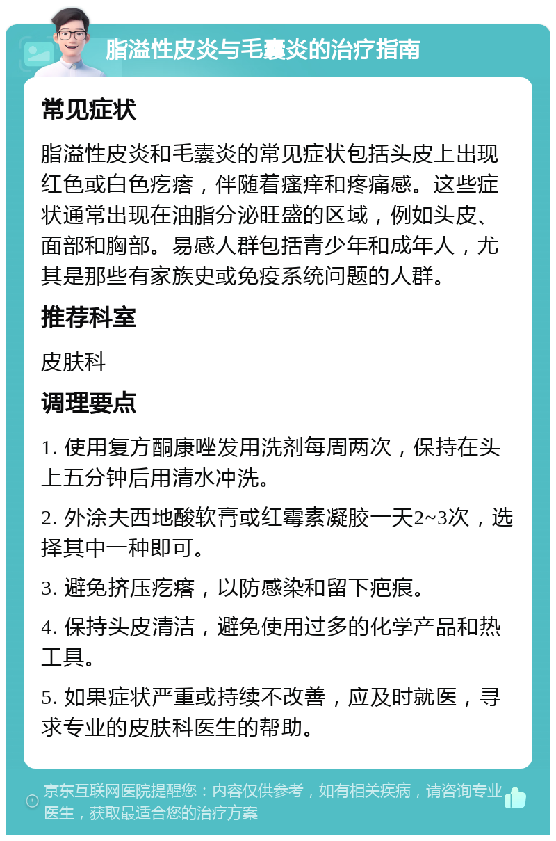 脂溢性皮炎与毛囊炎的治疗指南 常见症状 脂溢性皮炎和毛囊炎的常见症状包括头皮上出现红色或白色疙瘩，伴随着瘙痒和疼痛感。这些症状通常出现在油脂分泌旺盛的区域，例如头皮、面部和胸部。易感人群包括青少年和成年人，尤其是那些有家族史或免疫系统问题的人群。 推荐科室 皮肤科 调理要点 1. 使用复方酮康唑发用洗剂每周两次，保持在头上五分钟后用清水冲洗。 2. 外涂夫西地酸软膏或红霉素凝胶一天2~3次，选择其中一种即可。 3. 避免挤压疙瘩，以防感染和留下疤痕。 4. 保持头皮清洁，避免使用过多的化学产品和热工具。 5. 如果症状严重或持续不改善，应及时就医，寻求专业的皮肤科医生的帮助。