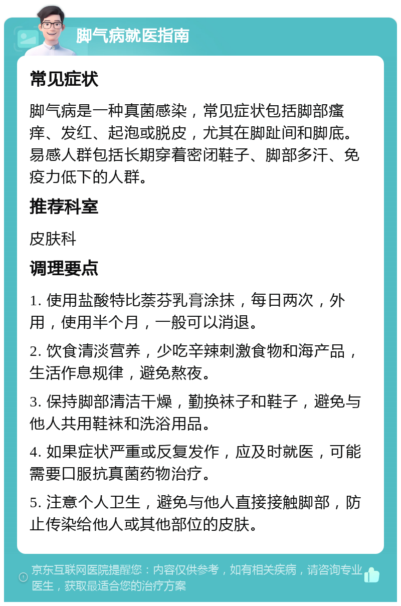 脚气病就医指南 常见症状 脚气病是一种真菌感染，常见症状包括脚部瘙痒、发红、起泡或脱皮，尤其在脚趾间和脚底。易感人群包括长期穿着密闭鞋子、脚部多汗、免疫力低下的人群。 推荐科室 皮肤科 调理要点 1. 使用盐酸特比萘芬乳膏涂抹，每日两次，外用，使用半个月，一般可以消退。 2. 饮食清淡营养，少吃辛辣刺激食物和海产品，生活作息规律，避免熬夜。 3. 保持脚部清洁干燥，勤换袜子和鞋子，避免与他人共用鞋袜和洗浴用品。 4. 如果症状严重或反复发作，应及时就医，可能需要口服抗真菌药物治疗。 5. 注意个人卫生，避免与他人直接接触脚部，防止传染给他人或其他部位的皮肤。