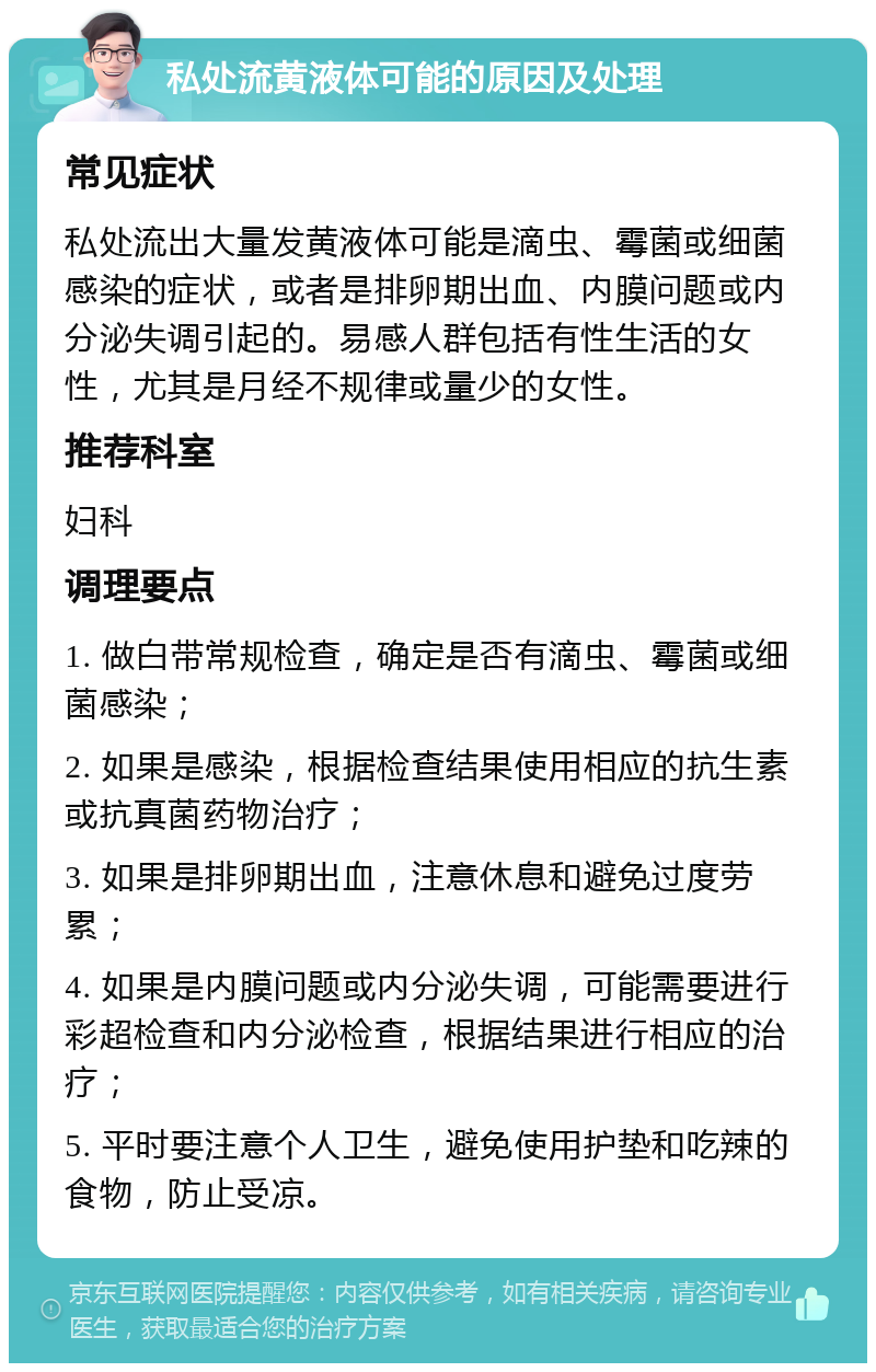 私处流黄液体可能的原因及处理 常见症状 私处流出大量发黄液体可能是滴虫、霉菌或细菌感染的症状，或者是排卵期出血、内膜问题或内分泌失调引起的。易感人群包括有性生活的女性，尤其是月经不规律或量少的女性。 推荐科室 妇科 调理要点 1. 做白带常规检查，确定是否有滴虫、霉菌或细菌感染； 2. 如果是感染，根据检查结果使用相应的抗生素或抗真菌药物治疗； 3. 如果是排卵期出血，注意休息和避免过度劳累； 4. 如果是内膜问题或内分泌失调，可能需要进行彩超检查和内分泌检查，根据结果进行相应的治疗； 5. 平时要注意个人卫生，避免使用护垫和吃辣的食物，防止受凉。