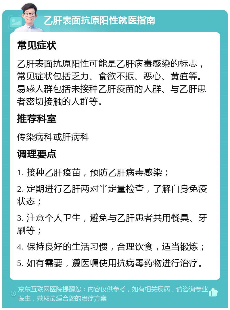 乙肝表面抗原阳性就医指南 常见症状 乙肝表面抗原阳性可能是乙肝病毒感染的标志，常见症状包括乏力、食欲不振、恶心、黄疸等。易感人群包括未接种乙肝疫苗的人群、与乙肝患者密切接触的人群等。 推荐科室 传染病科或肝病科 调理要点 1. 接种乙肝疫苗，预防乙肝病毒感染； 2. 定期进行乙肝两对半定量检查，了解自身免疫状态； 3. 注意个人卫生，避免与乙肝患者共用餐具、牙刷等； 4. 保持良好的生活习惯，合理饮食，适当锻炼； 5. 如有需要，遵医嘱使用抗病毒药物进行治疗。