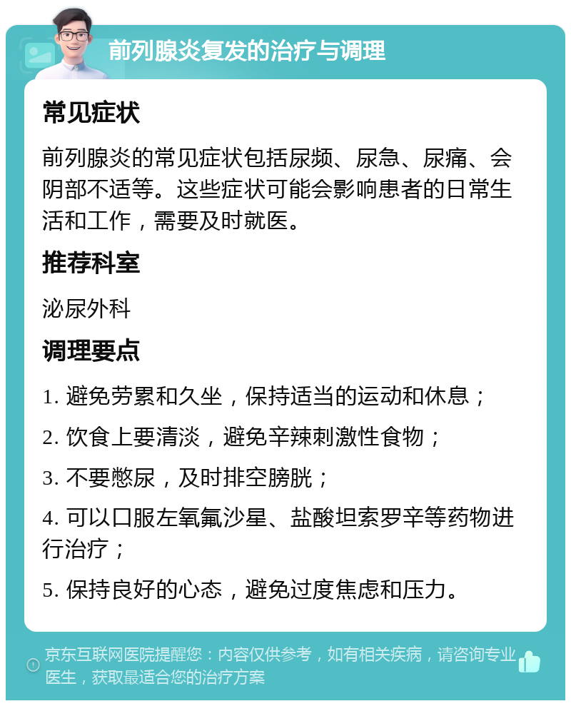 前列腺炎复发的治疗与调理 常见症状 前列腺炎的常见症状包括尿频、尿急、尿痛、会阴部不适等。这些症状可能会影响患者的日常生活和工作，需要及时就医。 推荐科室 泌尿外科 调理要点 1. 避免劳累和久坐，保持适当的运动和休息； 2. 饮食上要清淡，避免辛辣刺激性食物； 3. 不要憋尿，及时排空膀胱； 4. 可以口服左氧氟沙星、盐酸坦索罗辛等药物进行治疗； 5. 保持良好的心态，避免过度焦虑和压力。