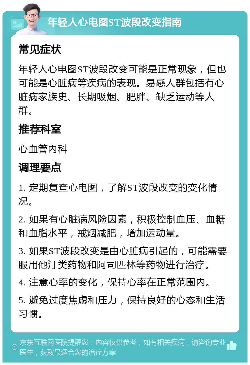 年轻人心电图ST波段改变指南 常见症状 年轻人心电图ST波段改变可能是正常现象，但也可能是心脏病等疾病的表现。易感人群包括有心脏病家族史、长期吸烟、肥胖、缺乏运动等人群。 推荐科室 心血管内科 调理要点 1. 定期复查心电图，了解ST波段改变的变化情况。 2. 如果有心脏病风险因素，积极控制血压、血糖和血脂水平，戒烟减肥，增加运动量。 3. 如果ST波段改变是由心脏病引起的，可能需要服用他汀类药物和阿司匹林等药物进行治疗。 4. 注意心率的变化，保持心率在正常范围内。 5. 避免过度焦虑和压力，保持良好的心态和生活习惯。