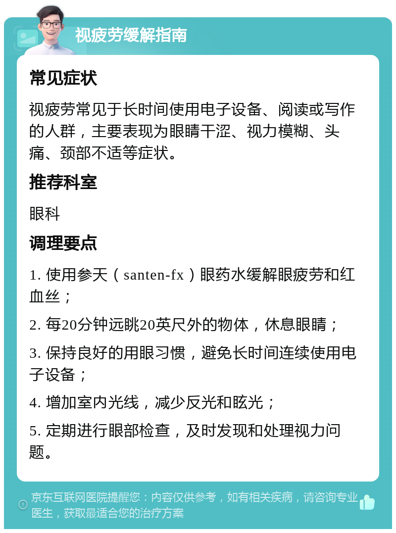 视疲劳缓解指南 常见症状 视疲劳常见于长时间使用电子设备、阅读或写作的人群，主要表现为眼睛干涩、视力模糊、头痛、颈部不适等症状。 推荐科室 眼科 调理要点 1. 使用参天（santen-fx）眼药水缓解眼疲劳和红血丝； 2. 每20分钟远眺20英尺外的物体，休息眼睛； 3. 保持良好的用眼习惯，避免长时间连续使用电子设备； 4. 增加室内光线，减少反光和眩光； 5. 定期进行眼部检查，及时发现和处理视力问题。