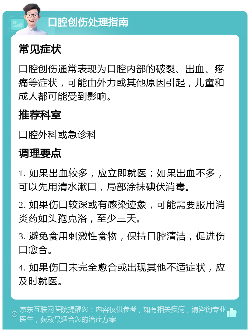 口腔创伤处理指南 常见症状 口腔创伤通常表现为口腔内部的破裂、出血、疼痛等症状，可能由外力或其他原因引起，儿童和成人都可能受到影响。 推荐科室 口腔外科或急诊科 调理要点 1. 如果出血较多，应立即就医；如果出血不多，可以先用清水漱口，局部涂抹碘伏消毒。 2. 如果伤口较深或有感染迹象，可能需要服用消炎药如头孢克洛，至少三天。 3. 避免食用刺激性食物，保持口腔清洁，促进伤口愈合。 4. 如果伤口未完全愈合或出现其他不适症状，应及时就医。