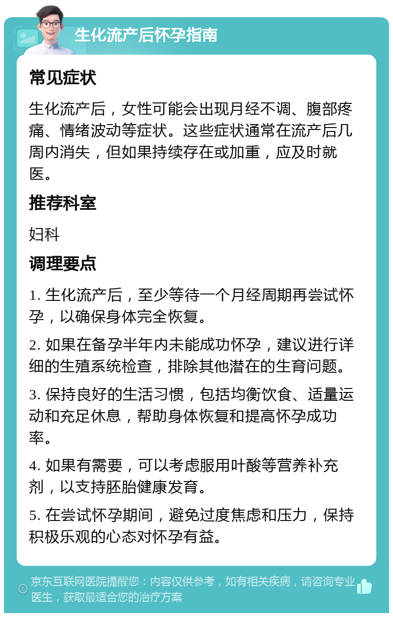 生化流产后怀孕指南 常见症状 生化流产后，女性可能会出现月经不调、腹部疼痛、情绪波动等症状。这些症状通常在流产后几周内消失，但如果持续存在或加重，应及时就医。 推荐科室 妇科 调理要点 1. 生化流产后，至少等待一个月经周期再尝试怀孕，以确保身体完全恢复。 2. 如果在备孕半年内未能成功怀孕，建议进行详细的生殖系统检查，排除其他潜在的生育问题。 3. 保持良好的生活习惯，包括均衡饮食、适量运动和充足休息，帮助身体恢复和提高怀孕成功率。 4. 如果有需要，可以考虑服用叶酸等营养补充剂，以支持胚胎健康发育。 5. 在尝试怀孕期间，避免过度焦虑和压力，保持积极乐观的心态对怀孕有益。