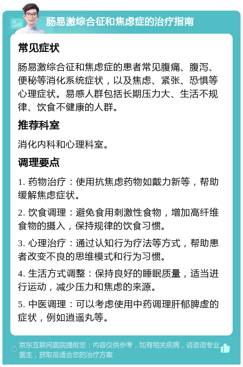 肠易激综合征和焦虑症的治疗指南 常见症状 肠易激综合征和焦虑症的患者常见腹痛、腹泻、便秘等消化系统症状，以及焦虑、紧张、恐惧等心理症状。易感人群包括长期压力大、生活不规律、饮食不健康的人群。 推荐科室 消化内科和心理科室。 调理要点 1. 药物治疗：使用抗焦虑药物如戴力新等，帮助缓解焦虑症状。 2. 饮食调理：避免食用刺激性食物，增加高纤维食物的摄入，保持规律的饮食习惯。 3. 心理治疗：通过认知行为疗法等方式，帮助患者改变不良的思维模式和行为习惯。 4. 生活方式调整：保持良好的睡眠质量，适当进行运动，减少压力和焦虑的来源。 5. 中医调理：可以考虑使用中药调理肝郁脾虚的症状，例如逍遥丸等。