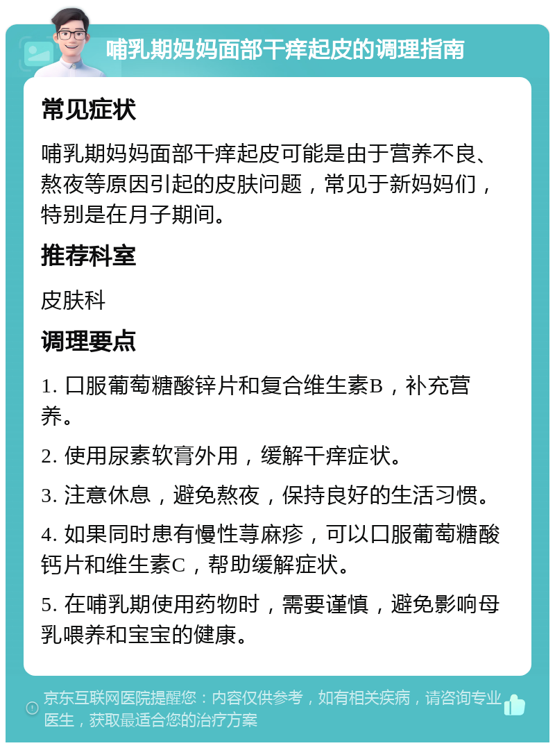 哺乳期妈妈面部干痒起皮的调理指南 常见症状 哺乳期妈妈面部干痒起皮可能是由于营养不良、熬夜等原因引起的皮肤问题，常见于新妈妈们，特别是在月子期间。 推荐科室 皮肤科 调理要点 1. 口服葡萄糖酸锌片和复合维生素B，补充营养。 2. 使用尿素软膏外用，缓解干痒症状。 3. 注意休息，避免熬夜，保持良好的生活习惯。 4. 如果同时患有慢性荨麻疹，可以口服葡萄糖酸钙片和维生素C，帮助缓解症状。 5. 在哺乳期使用药物时，需要谨慎，避免影响母乳喂养和宝宝的健康。