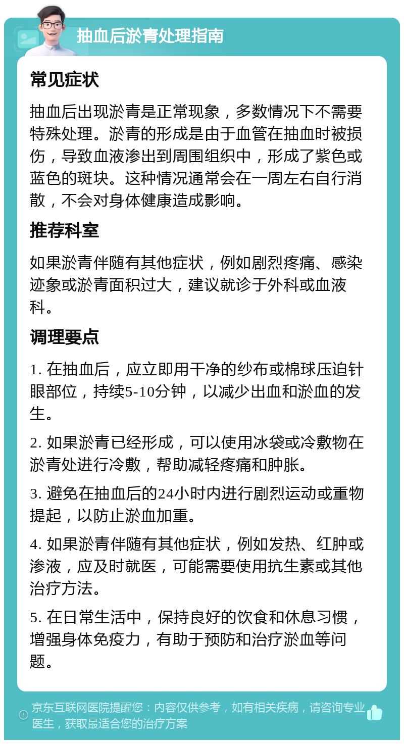 抽血后淤青处理指南 常见症状 抽血后出现淤青是正常现象，多数情况下不需要特殊处理。淤青的形成是由于血管在抽血时被损伤，导致血液渗出到周围组织中，形成了紫色或蓝色的斑块。这种情况通常会在一周左右自行消散，不会对身体健康造成影响。 推荐科室 如果淤青伴随有其他症状，例如剧烈疼痛、感染迹象或淤青面积过大，建议就诊于外科或血液科。 调理要点 1. 在抽血后，应立即用干净的纱布或棉球压迫针眼部位，持续5-10分钟，以减少出血和淤血的发生。 2. 如果淤青已经形成，可以使用冰袋或冷敷物在淤青处进行冷敷，帮助减轻疼痛和肿胀。 3. 避免在抽血后的24小时内进行剧烈运动或重物提起，以防止淤血加重。 4. 如果淤青伴随有其他症状，例如发热、红肿或渗液，应及时就医，可能需要使用抗生素或其他治疗方法。 5. 在日常生活中，保持良好的饮食和休息习惯，增强身体免疫力，有助于预防和治疗淤血等问题。