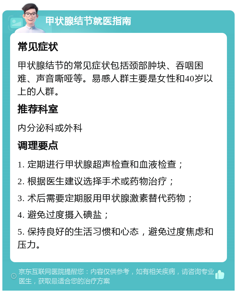 甲状腺结节就医指南 常见症状 甲状腺结节的常见症状包括颈部肿块、吞咽困难、声音嘶哑等。易感人群主要是女性和40岁以上的人群。 推荐科室 内分泌科或外科 调理要点 1. 定期进行甲状腺超声检查和血液检查； 2. 根据医生建议选择手术或药物治疗； 3. 术后需要定期服用甲状腺激素替代药物； 4. 避免过度摄入碘盐； 5. 保持良好的生活习惯和心态，避免过度焦虑和压力。