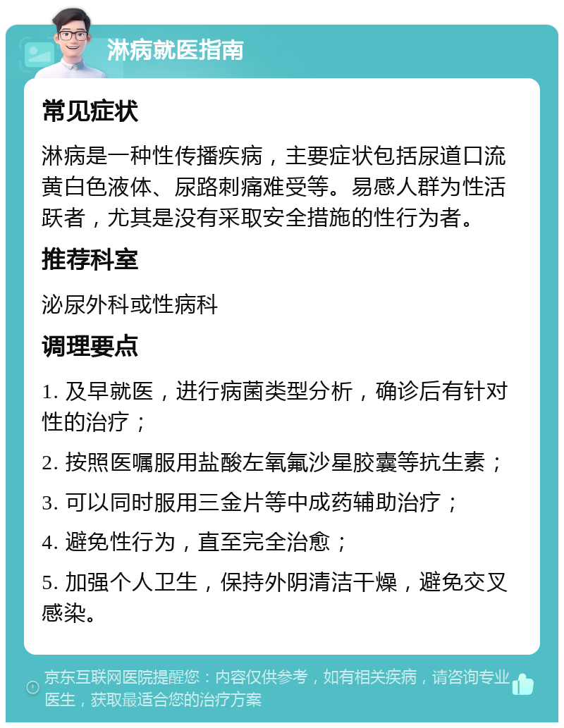 淋病就医指南 常见症状 淋病是一种性传播疾病，主要症状包括尿道口流黄白色液体、尿路刺痛难受等。易感人群为性活跃者，尤其是没有采取安全措施的性行为者。 推荐科室 泌尿外科或性病科 调理要点 1. 及早就医，进行病菌类型分析，确诊后有针对性的治疗； 2. 按照医嘱服用盐酸左氧氟沙星胶囊等抗生素； 3. 可以同时服用三金片等中成药辅助治疗； 4. 避免性行为，直至完全治愈； 5. 加强个人卫生，保持外阴清洁干燥，避免交叉感染。