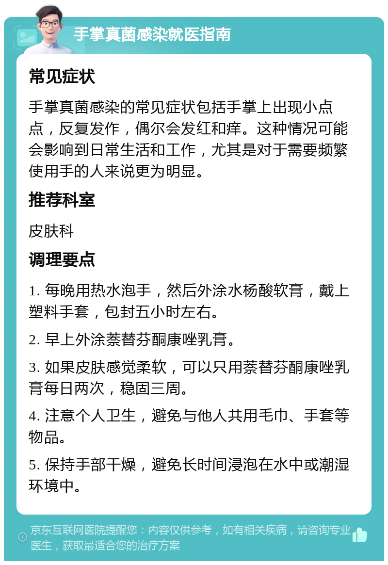 手掌真菌感染就医指南 常见症状 手掌真菌感染的常见症状包括手掌上出现小点点，反复发作，偶尔会发红和痒。这种情况可能会影响到日常生活和工作，尤其是对于需要频繁使用手的人来说更为明显。 推荐科室 皮肤科 调理要点 1. 每晚用热水泡手，然后外涂水杨酸软膏，戴上塑料手套，包封五小时左右。 2. 早上外涂萘替芬酮康唑乳膏。 3. 如果皮肤感觉柔软，可以只用萘替芬酮康唑乳膏每日两次，稳固三周。 4. 注意个人卫生，避免与他人共用毛巾、手套等物品。 5. 保持手部干燥，避免长时间浸泡在水中或潮湿环境中。