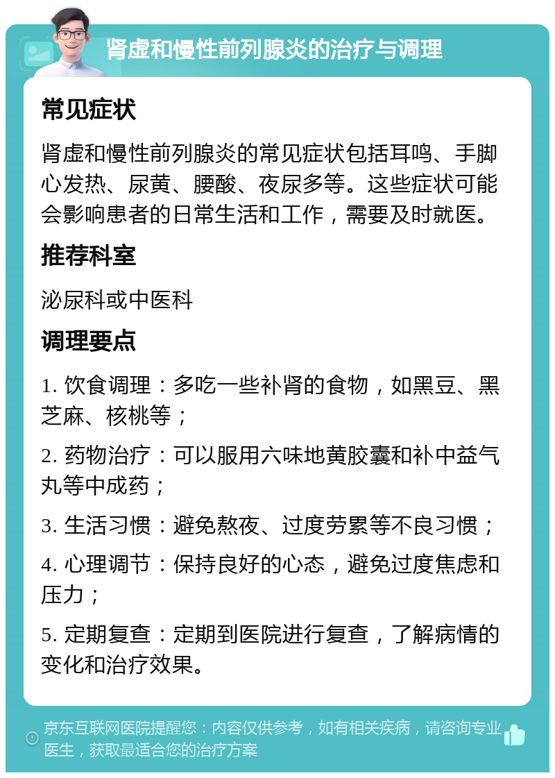 肾虚和慢性前列腺炎的治疗与调理 常见症状 肾虚和慢性前列腺炎的常见症状包括耳鸣、手脚心发热、尿黄、腰酸、夜尿多等。这些症状可能会影响患者的日常生活和工作，需要及时就医。 推荐科室 泌尿科或中医科 调理要点 1. 饮食调理：多吃一些补肾的食物，如黑豆、黑芝麻、核桃等； 2. 药物治疗：可以服用六味地黄胶囊和补中益气丸等中成药； 3. 生活习惯：避免熬夜、过度劳累等不良习惯； 4. 心理调节：保持良好的心态，避免过度焦虑和压力； 5. 定期复查：定期到医院进行复查，了解病情的变化和治疗效果。