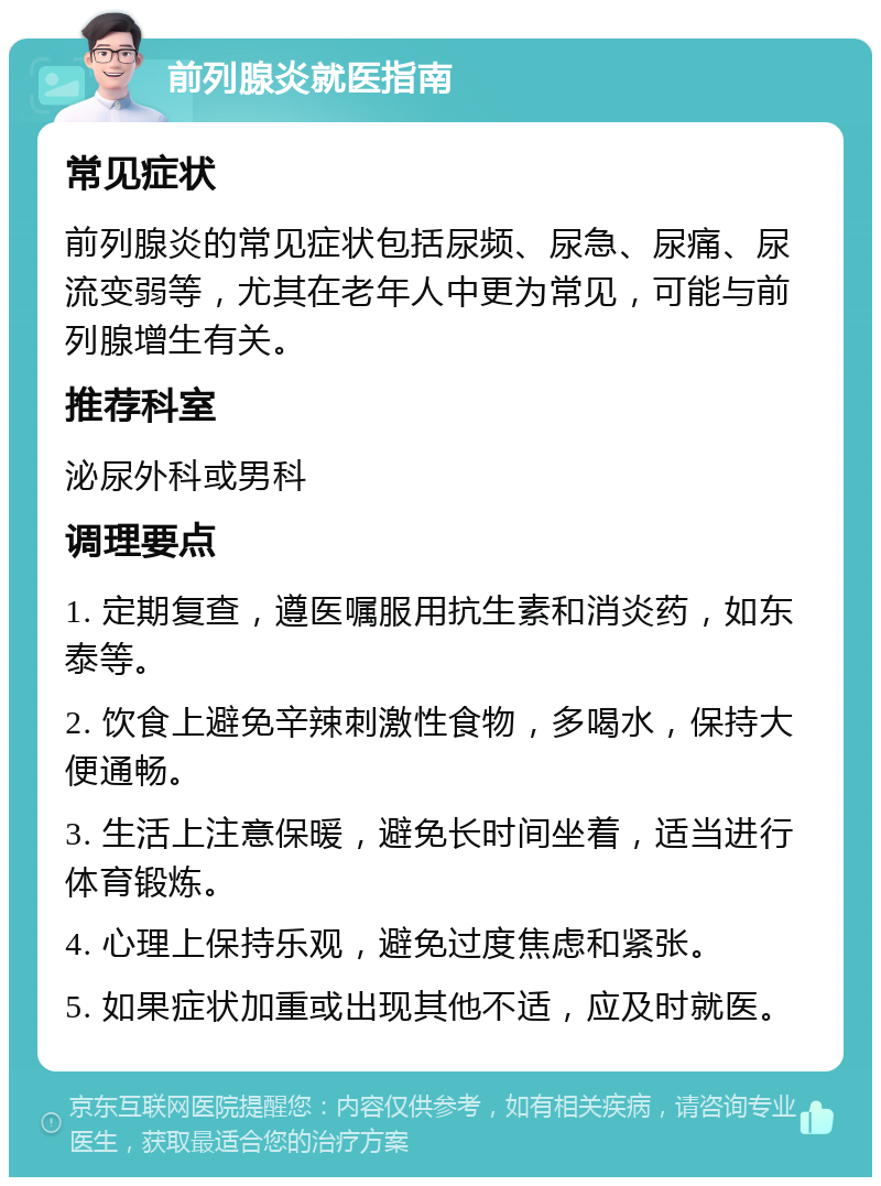 前列腺炎就医指南 常见症状 前列腺炎的常见症状包括尿频、尿急、尿痛、尿流变弱等，尤其在老年人中更为常见，可能与前列腺增生有关。 推荐科室 泌尿外科或男科 调理要点 1. 定期复查，遵医嘱服用抗生素和消炎药，如东泰等。 2. 饮食上避免辛辣刺激性食物，多喝水，保持大便通畅。 3. 生活上注意保暖，避免长时间坐着，适当进行体育锻炼。 4. 心理上保持乐观，避免过度焦虑和紧张。 5. 如果症状加重或出现其他不适，应及时就医。