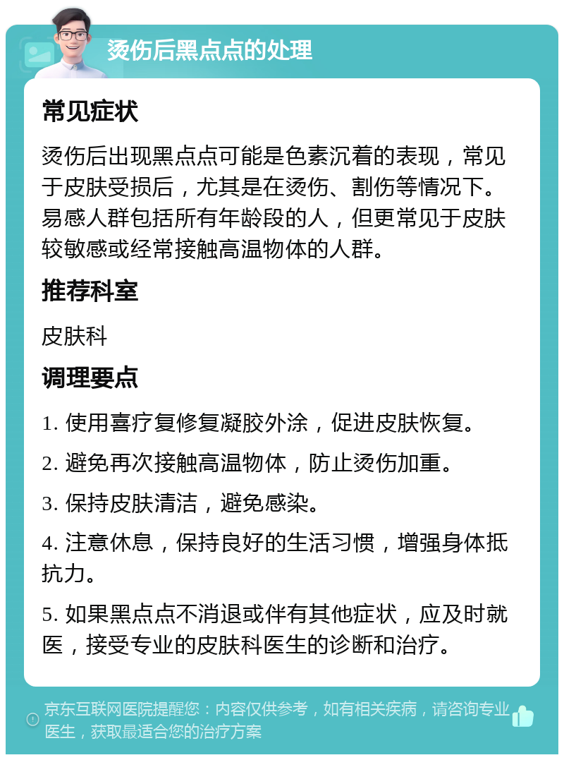 烫伤后黑点点的处理 常见症状 烫伤后出现黑点点可能是色素沉着的表现，常见于皮肤受损后，尤其是在烫伤、割伤等情况下。易感人群包括所有年龄段的人，但更常见于皮肤较敏感或经常接触高温物体的人群。 推荐科室 皮肤科 调理要点 1. 使用喜疗复修复凝胶外涂，促进皮肤恢复。 2. 避免再次接触高温物体，防止烫伤加重。 3. 保持皮肤清洁，避免感染。 4. 注意休息，保持良好的生活习惯，增强身体抵抗力。 5. 如果黑点点不消退或伴有其他症状，应及时就医，接受专业的皮肤科医生的诊断和治疗。