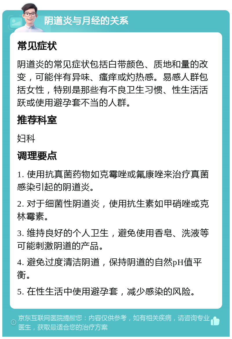 阴道炎与月经的关系 常见症状 阴道炎的常见症状包括白带颜色、质地和量的改变，可能伴有异味、瘙痒或灼热感。易感人群包括女性，特别是那些有不良卫生习惯、性生活活跃或使用避孕套不当的人群。 推荐科室 妇科 调理要点 1. 使用抗真菌药物如克霉唑或氟康唑来治疗真菌感染引起的阴道炎。 2. 对于细菌性阴道炎，使用抗生素如甲硝唑或克林霉素。 3. 维持良好的个人卫生，避免使用香皂、洗液等可能刺激阴道的产品。 4. 避免过度清洁阴道，保持阴道的自然pH值平衡。 5. 在性生活中使用避孕套，减少感染的风险。