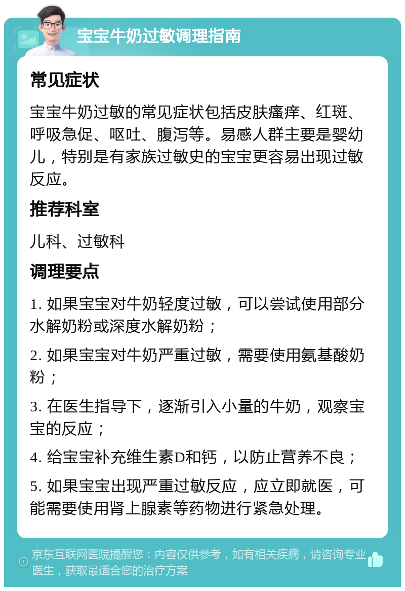 宝宝牛奶过敏调理指南 常见症状 宝宝牛奶过敏的常见症状包括皮肤瘙痒、红斑、呼吸急促、呕吐、腹泻等。易感人群主要是婴幼儿，特别是有家族过敏史的宝宝更容易出现过敏反应。 推荐科室 儿科、过敏科 调理要点 1. 如果宝宝对牛奶轻度过敏，可以尝试使用部分水解奶粉或深度水解奶粉； 2. 如果宝宝对牛奶严重过敏，需要使用氨基酸奶粉； 3. 在医生指导下，逐渐引入小量的牛奶，观察宝宝的反应； 4. 给宝宝补充维生素D和钙，以防止营养不良； 5. 如果宝宝出现严重过敏反应，应立即就医，可能需要使用肾上腺素等药物进行紧急处理。