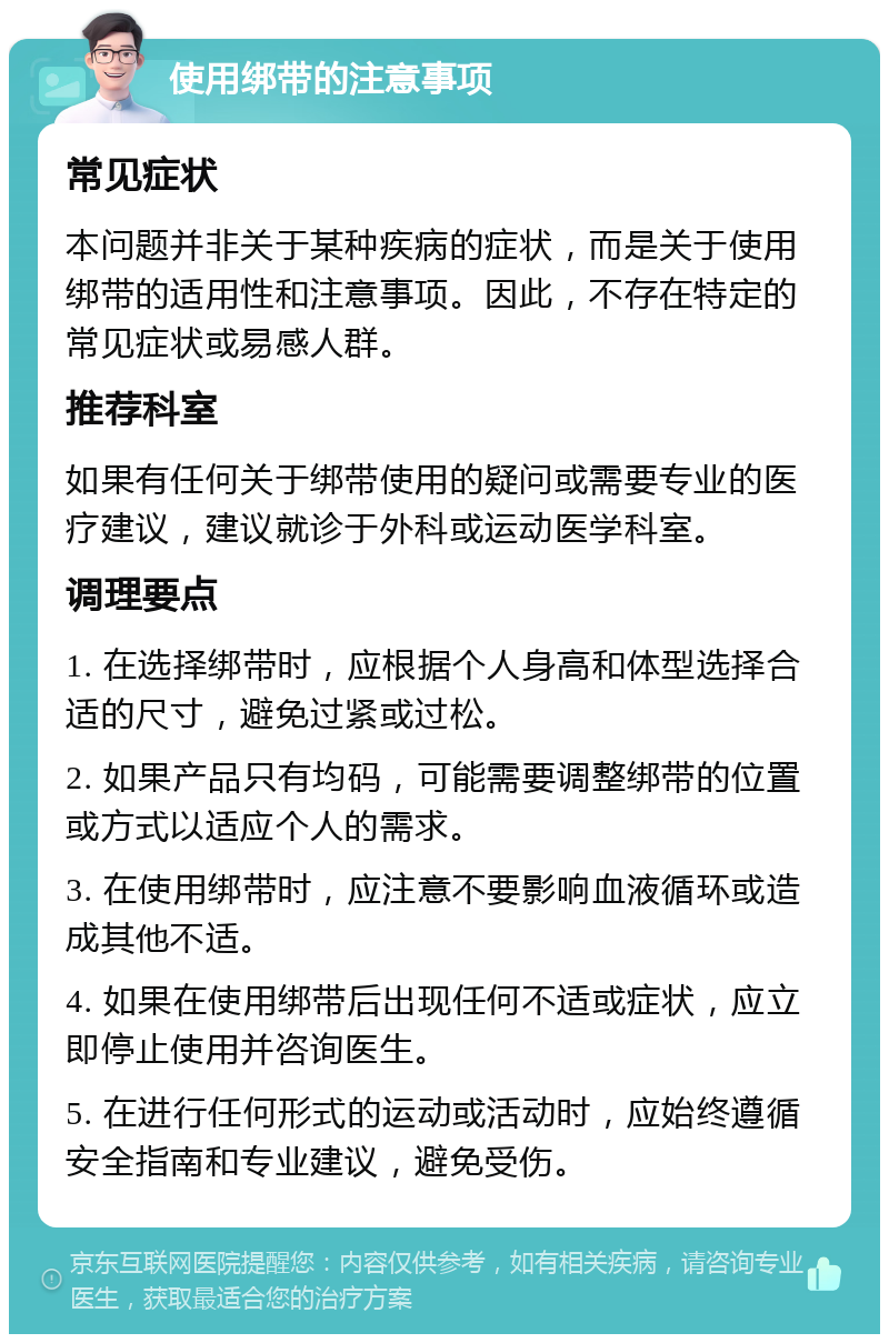 使用绑带的注意事项 常见症状 本问题并非关于某种疾病的症状，而是关于使用绑带的适用性和注意事项。因此，不存在特定的常见症状或易感人群。 推荐科室 如果有任何关于绑带使用的疑问或需要专业的医疗建议，建议就诊于外科或运动医学科室。 调理要点 1. 在选择绑带时，应根据个人身高和体型选择合适的尺寸，避免过紧或过松。 2. 如果产品只有均码，可能需要调整绑带的位置或方式以适应个人的需求。 3. 在使用绑带时，应注意不要影响血液循环或造成其他不适。 4. 如果在使用绑带后出现任何不适或症状，应立即停止使用并咨询医生。 5. 在进行任何形式的运动或活动时，应始终遵循安全指南和专业建议，避免受伤。