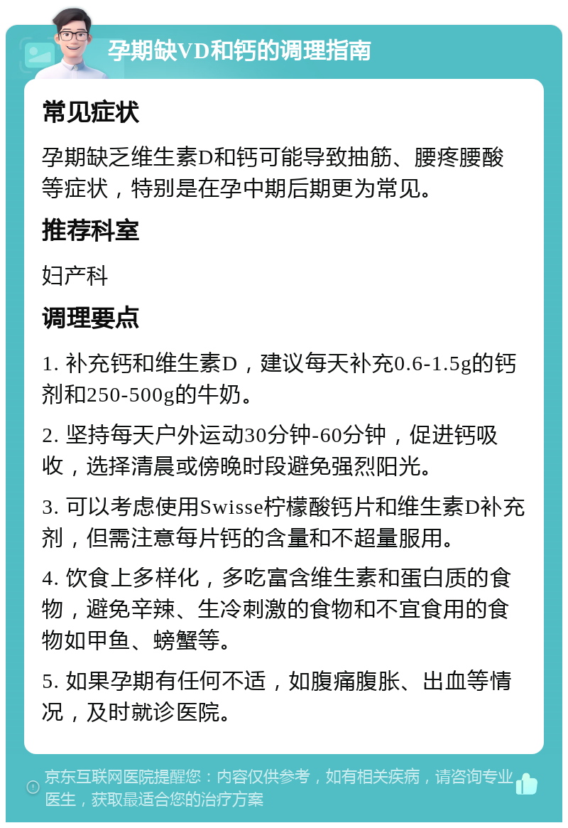 孕期缺VD和钙的调理指南 常见症状 孕期缺乏维生素D和钙可能导致抽筋、腰疼腰酸等症状，特别是在孕中期后期更为常见。 推荐科室 妇产科 调理要点 1. 补充钙和维生素D，建议每天补充0.6-1.5g的钙剂和250-500g的牛奶。 2. 坚持每天户外运动30分钟-60分钟，促进钙吸收，选择清晨或傍晚时段避免强烈阳光。 3. 可以考虑使用Swisse柠檬酸钙片和维生素D补充剂，但需注意每片钙的含量和不超量服用。 4. 饮食上多样化，多吃富含维生素和蛋白质的食物，避免辛辣、生冷刺激的食物和不宜食用的食物如甲鱼、螃蟹等。 5. 如果孕期有任何不适，如腹痛腹胀、出血等情况，及时就诊医院。