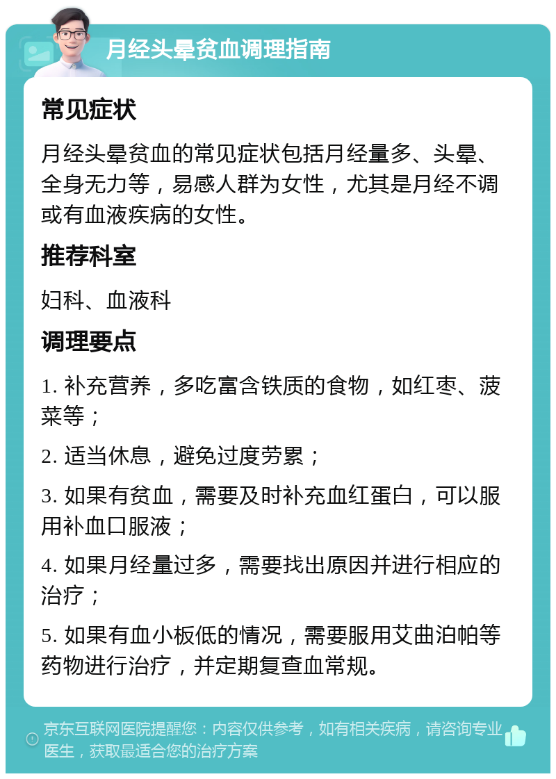 月经头晕贫血调理指南 常见症状 月经头晕贫血的常见症状包括月经量多、头晕、全身无力等，易感人群为女性，尤其是月经不调或有血液疾病的女性。 推荐科室 妇科、血液科 调理要点 1. 补充营养，多吃富含铁质的食物，如红枣、菠菜等； 2. 适当休息，避免过度劳累； 3. 如果有贫血，需要及时补充血红蛋白，可以服用补血口服液； 4. 如果月经量过多，需要找出原因并进行相应的治疗； 5. 如果有血小板低的情况，需要服用艾曲泊帕等药物进行治疗，并定期复查血常规。