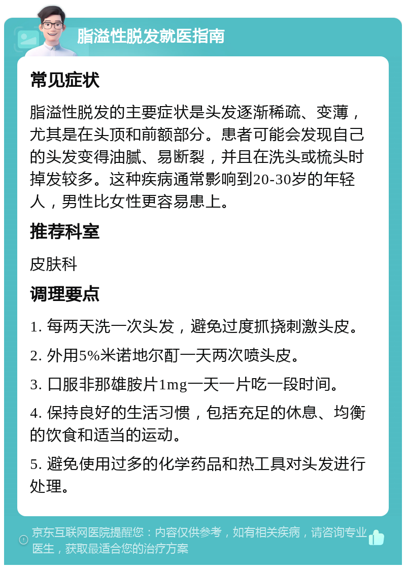 脂溢性脱发就医指南 常见症状 脂溢性脱发的主要症状是头发逐渐稀疏、变薄，尤其是在头顶和前额部分。患者可能会发现自己的头发变得油腻、易断裂，并且在洗头或梳头时掉发较多。这种疾病通常影响到20-30岁的年轻人，男性比女性更容易患上。 推荐科室 皮肤科 调理要点 1. 每两天洗一次头发，避免过度抓挠刺激头皮。 2. 外用5%米诺地尔酊一天两次喷头皮。 3. 口服非那雄胺片1mg一天一片吃一段时间。 4. 保持良好的生活习惯，包括充足的休息、均衡的饮食和适当的运动。 5. 避免使用过多的化学药品和热工具对头发进行处理。