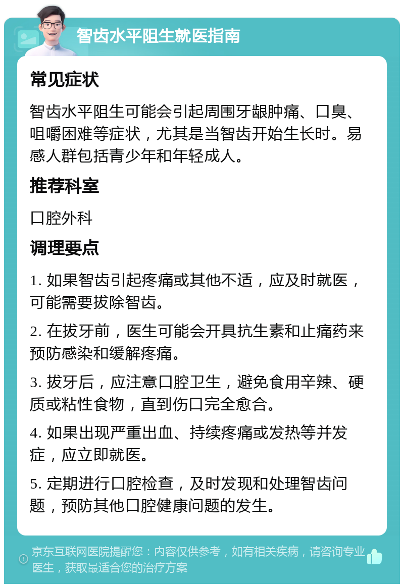 智齿水平阻生就医指南 常见症状 智齿水平阻生可能会引起周围牙龈肿痛、口臭、咀嚼困难等症状，尤其是当智齿开始生长时。易感人群包括青少年和年轻成人。 推荐科室 口腔外科 调理要点 1. 如果智齿引起疼痛或其他不适，应及时就医，可能需要拔除智齿。 2. 在拔牙前，医生可能会开具抗生素和止痛药来预防感染和缓解疼痛。 3. 拔牙后，应注意口腔卫生，避免食用辛辣、硬质或粘性食物，直到伤口完全愈合。 4. 如果出现严重出血、持续疼痛或发热等并发症，应立即就医。 5. 定期进行口腔检查，及时发现和处理智齿问题，预防其他口腔健康问题的发生。