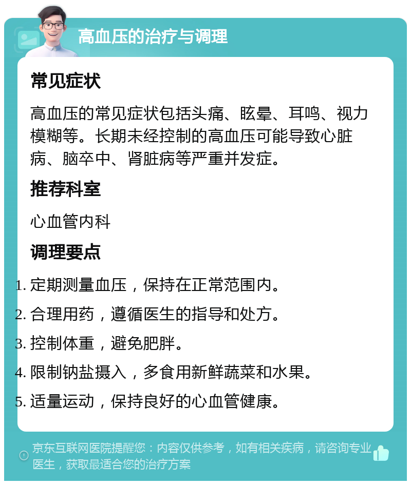 高血压的治疗与调理 常见症状 高血压的常见症状包括头痛、眩晕、耳鸣、视力模糊等。长期未经控制的高血压可能导致心脏病、脑卒中、肾脏病等严重并发症。 推荐科室 心血管内科 调理要点 定期测量血压，保持在正常范围内。 合理用药，遵循医生的指导和处方。 控制体重，避免肥胖。 限制钠盐摄入，多食用新鲜蔬菜和水果。 适量运动，保持良好的心血管健康。