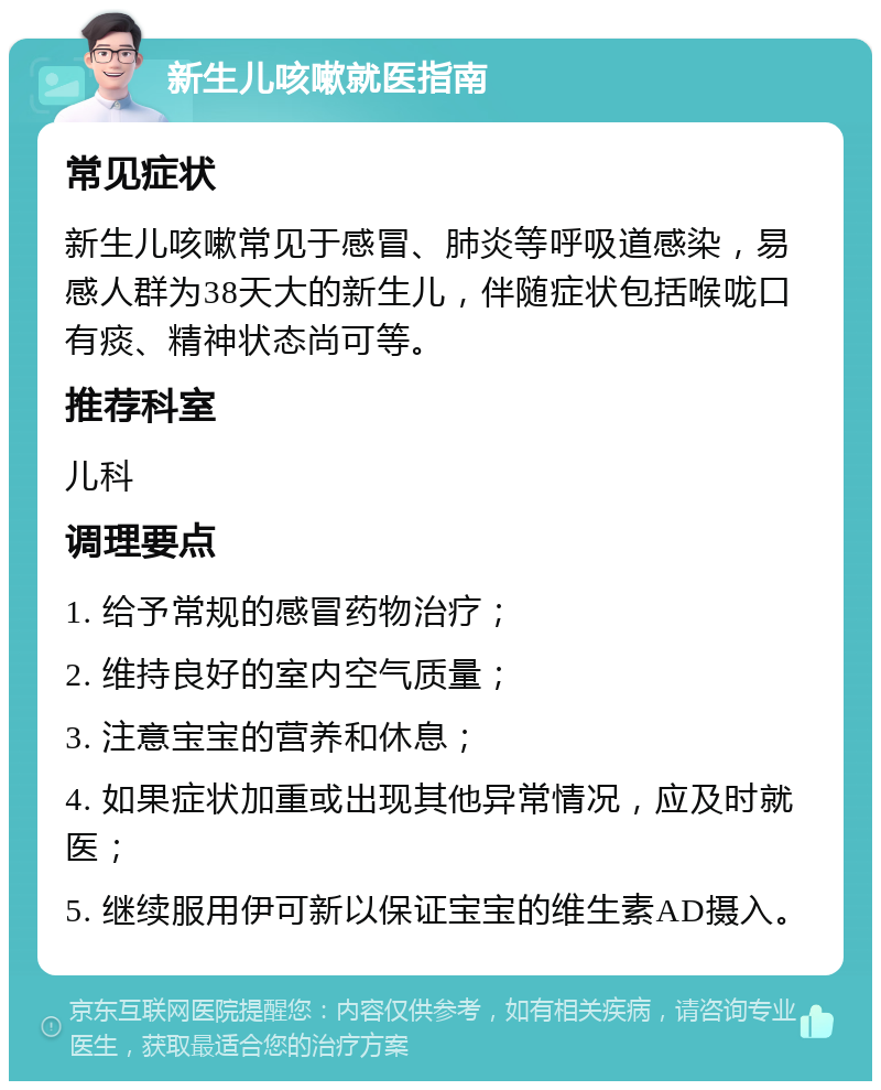 新生儿咳嗽就医指南 常见症状 新生儿咳嗽常见于感冒、肺炎等呼吸道感染，易感人群为38天大的新生儿，伴随症状包括喉咙口有痰、精神状态尚可等。 推荐科室 儿科 调理要点 1. 给予常规的感冒药物治疗； 2. 维持良好的室内空气质量； 3. 注意宝宝的营养和休息； 4. 如果症状加重或出现其他异常情况，应及时就医； 5. 继续服用伊可新以保证宝宝的维生素AD摄入。