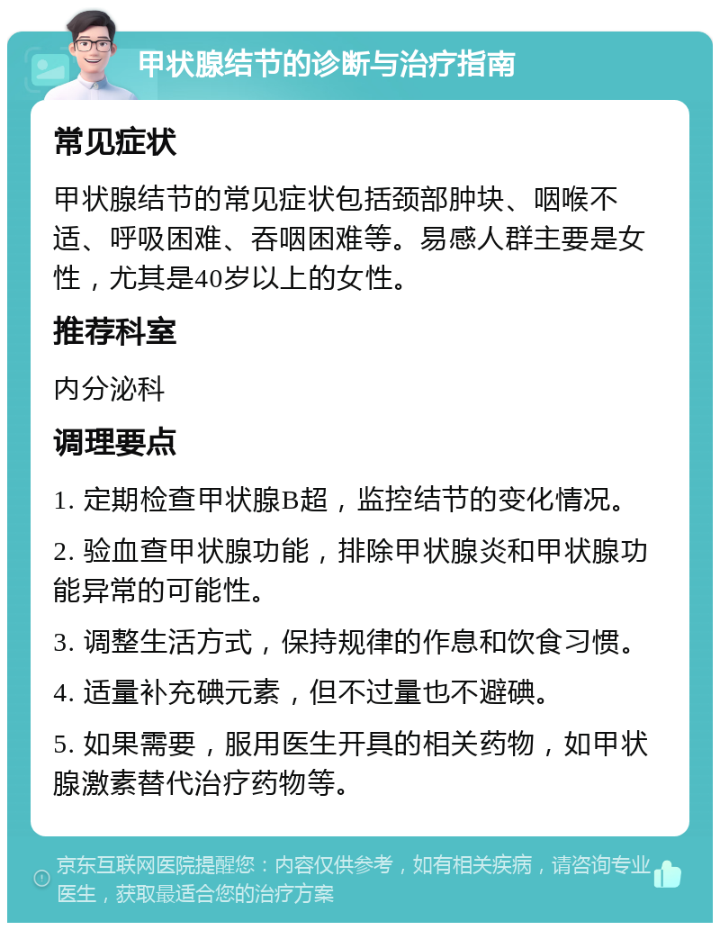 甲状腺结节的诊断与治疗指南 常见症状 甲状腺结节的常见症状包括颈部肿块、咽喉不适、呼吸困难、吞咽困难等。易感人群主要是女性，尤其是40岁以上的女性。 推荐科室 内分泌科 调理要点 1. 定期检查甲状腺B超，监控结节的变化情况。 2. 验血查甲状腺功能，排除甲状腺炎和甲状腺功能异常的可能性。 3. 调整生活方式，保持规律的作息和饮食习惯。 4. 适量补充碘元素，但不过量也不避碘。 5. 如果需要，服用医生开具的相关药物，如甲状腺激素替代治疗药物等。